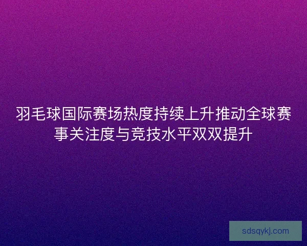 羽毛球国际赛场热度持续上升推动全球赛事关注度与竞技水平双双提升