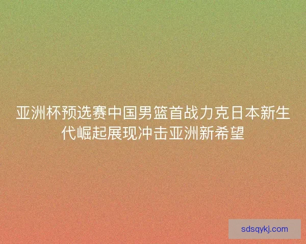亚洲杯预选赛中国男篮首战力克日本新生代崛起展现冲击亚洲新希望